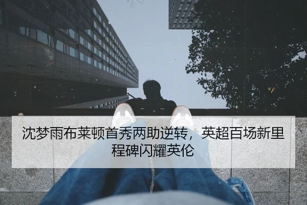 沈梦雨布莱顿首秀两助逆转，英超百场新里程碑闪耀英伦